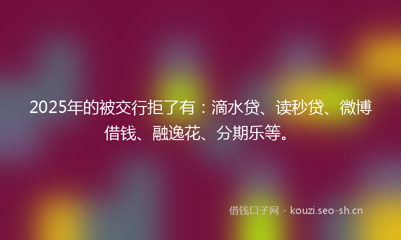 2025年的被交行拒了有：滴水贷、读秒贷、微博借钱、融逸花、分期乐等。