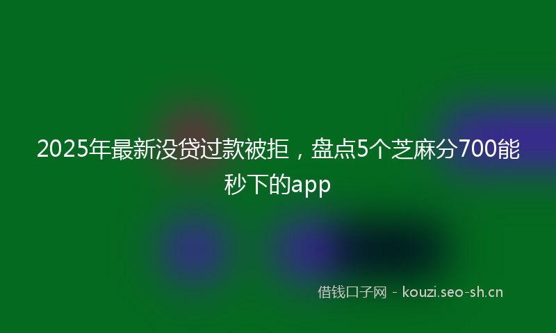 2025年最新没贷过款被拒，盘点5个芝麻分700能秒下的app