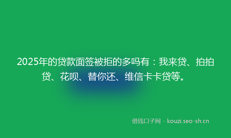 2025年的贷款面签被拒的多吗有：我来贷、拍拍贷、花呗、替你还、维信卡卡贷等。