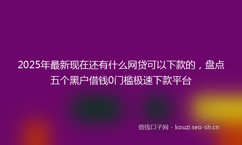 2025年最新现在还有什么网贷可以下款的，盘点五个黑户借钱0门槛极速下款平台