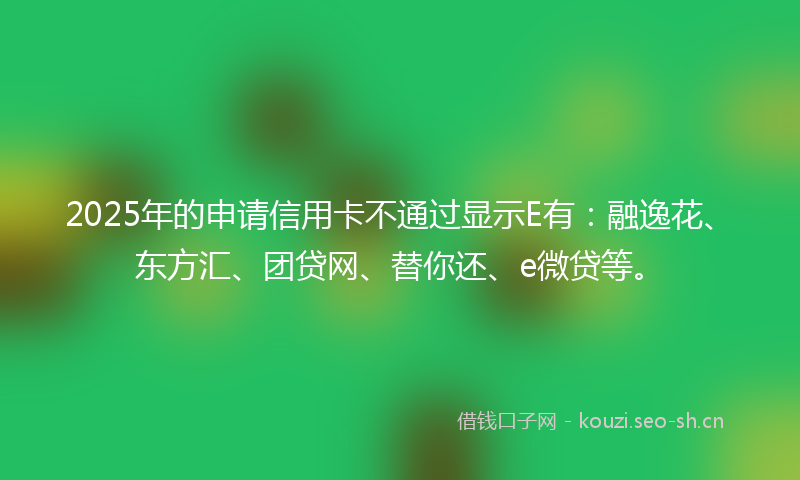 2025年的申请信用卡不通过显示E有：融逸花、东方汇、团贷网、替你还、e微贷等。