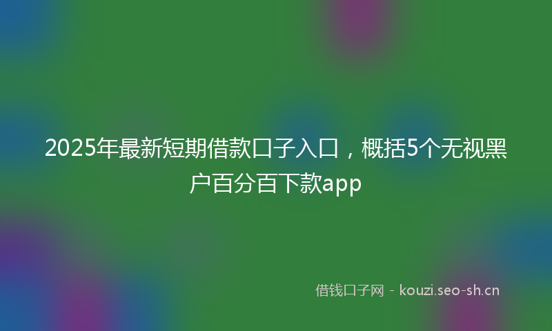 2025年最新短期借款口子入口，概括5个无视黑户百分百下款app