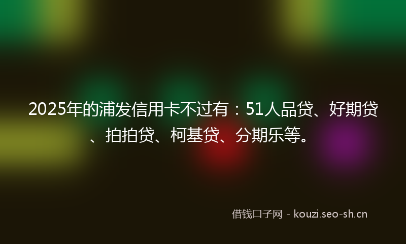 2025年的浦发信用卡不过有：51人品贷、好期贷、拍拍贷、柯基贷、分期乐等。