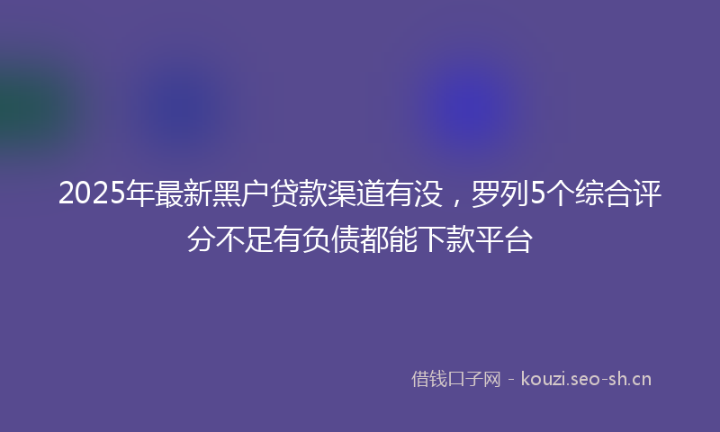 2025年最新黑户贷款渠道有没，罗列5个综合评分不足有负债都能下款平台
