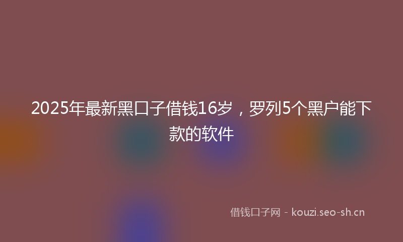2025年最新黑口子借钱16岁，罗列5个黑户能下款的软件