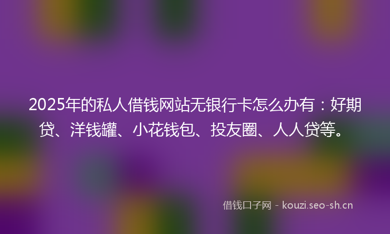 2025年的私人借钱网站无银行卡怎么办有：好期贷、洋钱罐、小花钱包、投友圈、人人贷等。