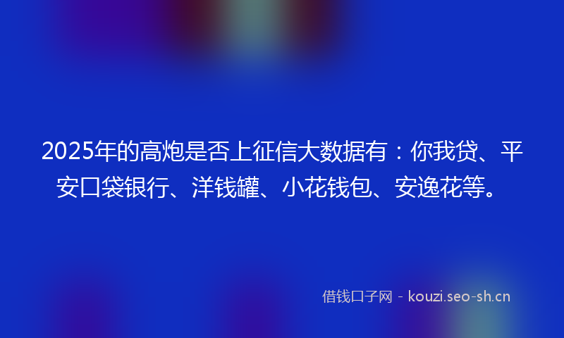 2025年的高炮是否上征信大数据有：你我贷、平安口袋银行、洋钱罐、小花钱包、安逸花等。