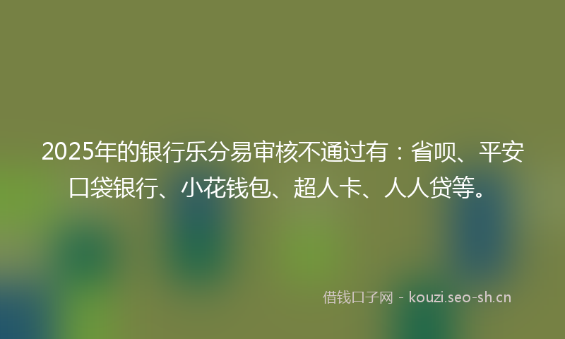 2025年的银行乐分易审核不通过有：省呗、平安口袋银行、小花钱包、超人卡、人人贷等。