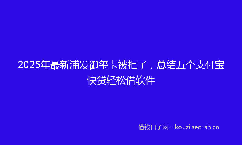 2025年最新浦发御玺卡被拒了，总结五个支付宝快贷轻松借软件