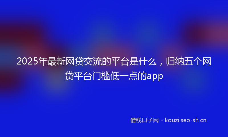 2025年最新网贷交流的平台是什么，归纳五个网贷平台门槛低一点的app
