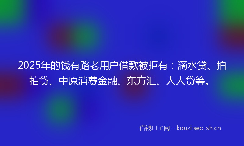 2025年的钱有路老用户借款被拒有：滴水贷、拍拍贷、中原消费金融、东方汇、人人贷等。