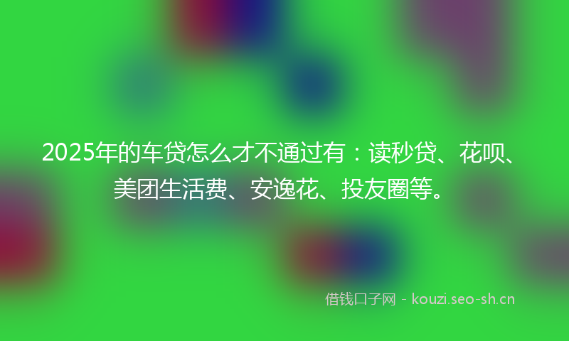 2025年的车贷怎么才不通过有：读秒贷、花呗、美团生活费、安逸花、投友圈等。