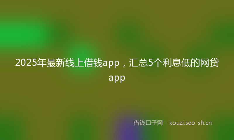 2025年最新线上借钱app，汇总5个利息低的网贷app