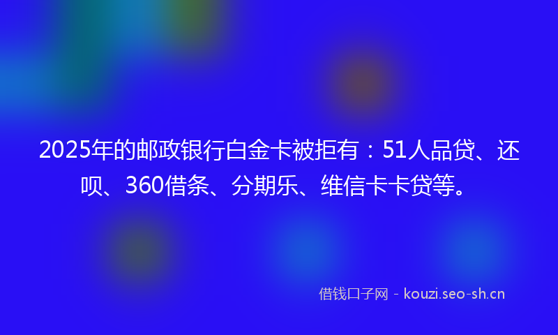 2025年的邮政银行白金卡被拒有：51人品贷、还呗、360借条、分期乐、维信卡卡贷等。
