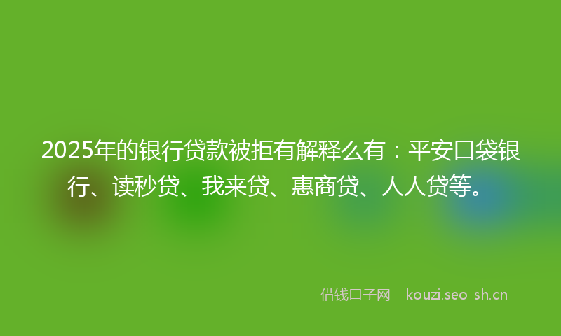 2025年的银行贷款被拒有解释么有：平安口袋银行、读秒贷、我来贷、惠商贷、人人贷等。