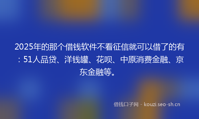 2025年的那个借钱软件不看征信就可以借了的有：51人品贷、洋钱罐、花呗、中原消费金融、京东金融等。