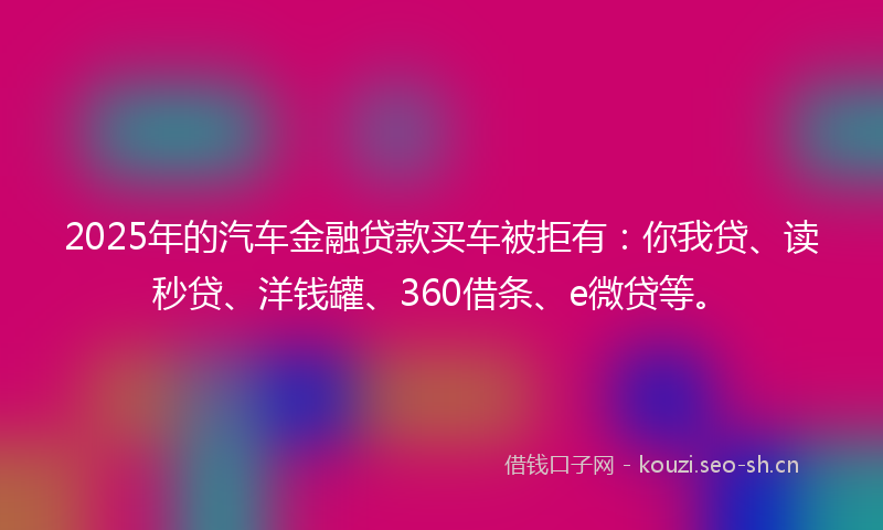 2025年的汽车金融贷款买车被拒有：你我贷、读秒贷、洋钱罐、360借条、e微贷等。