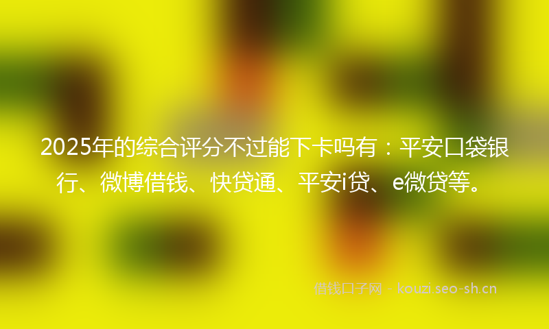 2025年的综合评分不过能下卡吗有：平安口袋银行、微博借钱、快贷通、平安i贷、e微贷等。