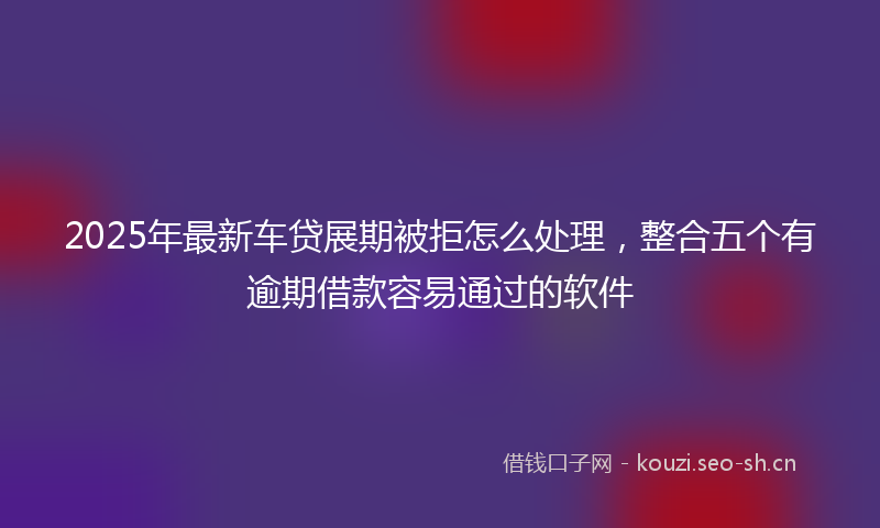 2025年最新车贷展期被拒怎么处理，整合五个有逾期借款容易通过的软件