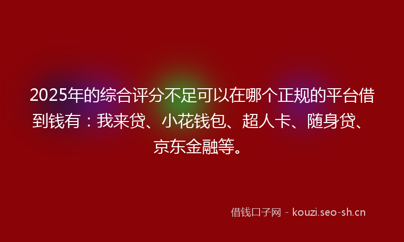 2025年的综合评分不足可以在哪个正规的平台借到钱有：我来贷、小花钱包、超人卡、随身贷、京东金融等。