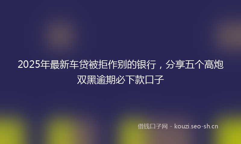 2025年最新车贷被拒作别的银行，分享五个高炮双黑逾期必下款口子