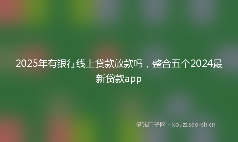 2025年有银行线上贷款放款吗，整合五个2024最新贷款app