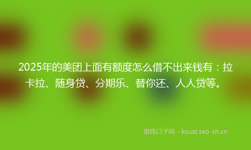 2025年的美团上面有额度怎么借不出来钱有：拉卡拉、随身贷、分期乐、替你还、人人贷等。