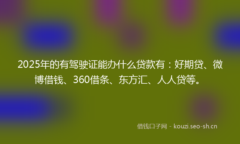 2025年的有驾驶证能办什么贷款有：好期贷、微博借钱、360借条、东方汇、人人贷等。