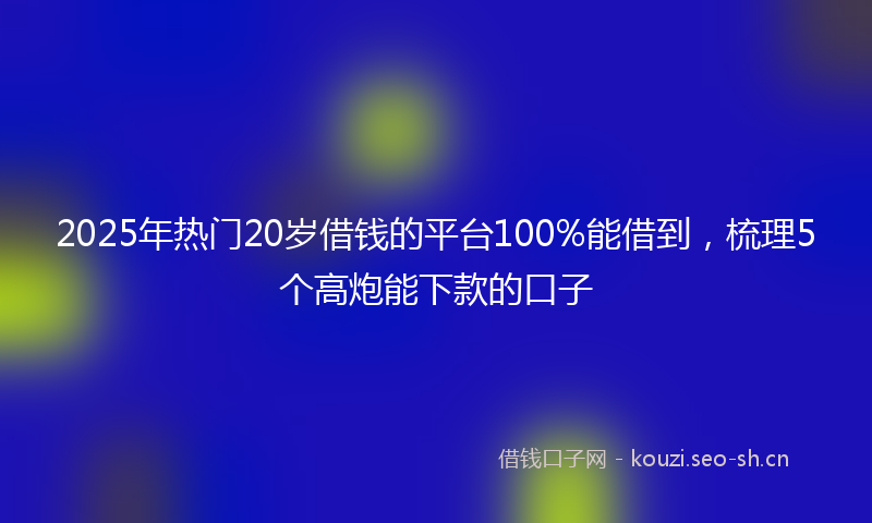 2025年热门20岁借钱的平台100%能借到，梳理5个高炮能下款的口子