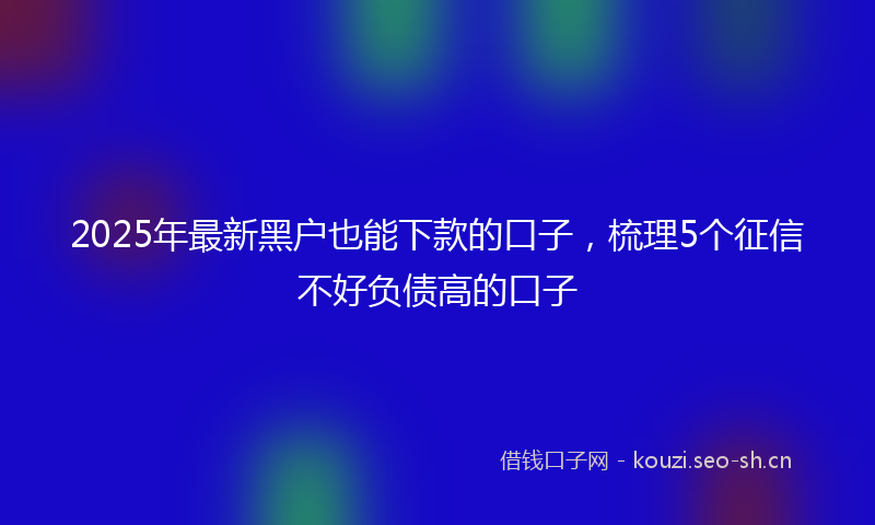 2025年最新黑户也能下款的口子，梳理5个征信不好负债高的口子