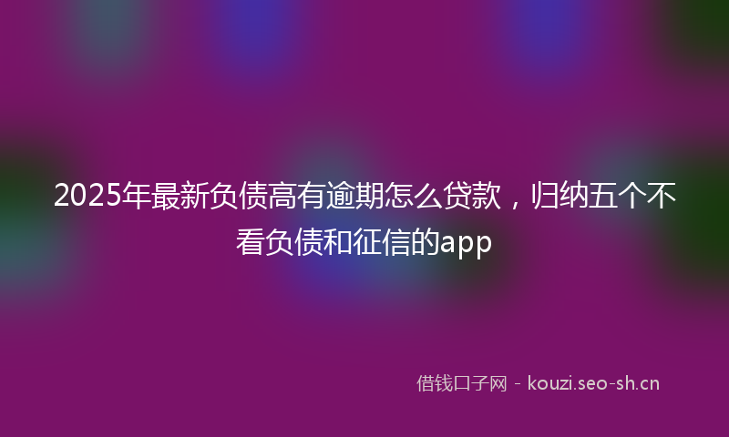 2025年最新负债高有逾期怎么贷款，归纳五个不看负债和征信的app