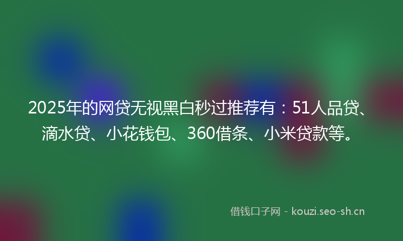 2025年的网贷无视黑白秒过推荐有：51人品贷、滴水贷、小花钱包、360借条、小米贷款等。