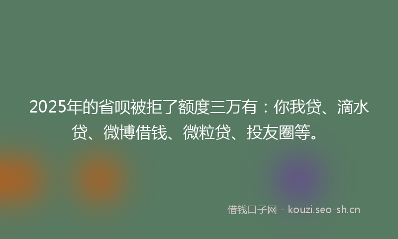 2025年的省呗被拒了额度三万有：你我贷、滴水贷、微博借钱、微粒贷、投友圈等。