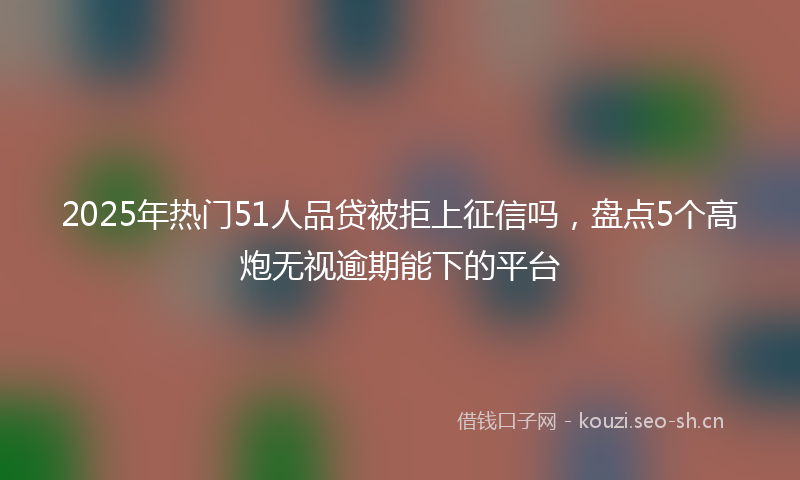 2025年热门51人品贷被拒上征信吗，盘点5个高炮无视逾期能下的平台