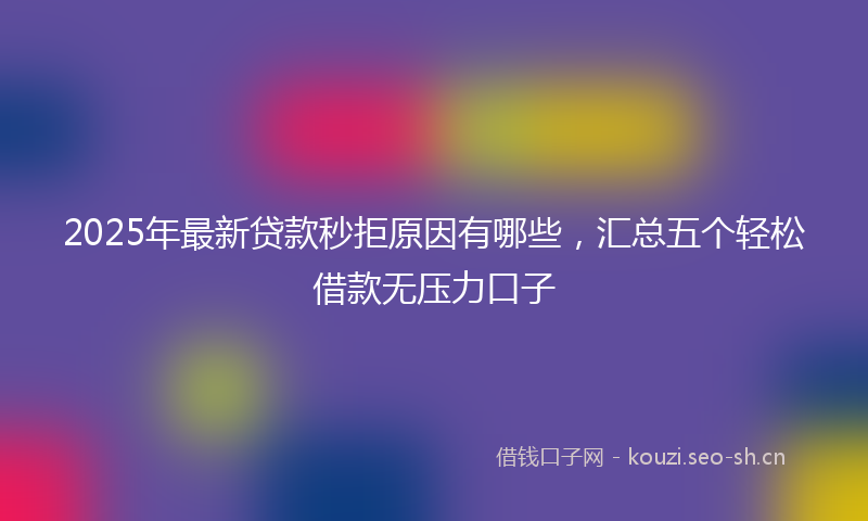 2025年最新贷款秒拒原因有哪些，汇总五个轻松借款无压力口子