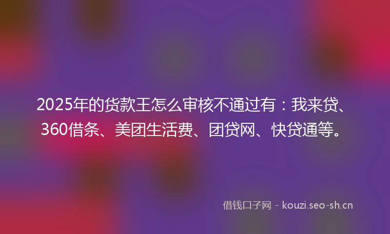 2025年的货款王怎么审核不通过有：我来贷、360借条、美团生活费、团贷网、快贷通等。