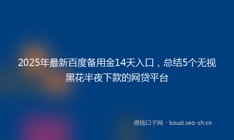 2025年最新百度备用金14天入口，总结5个无视黑花半夜下款的网贷平台