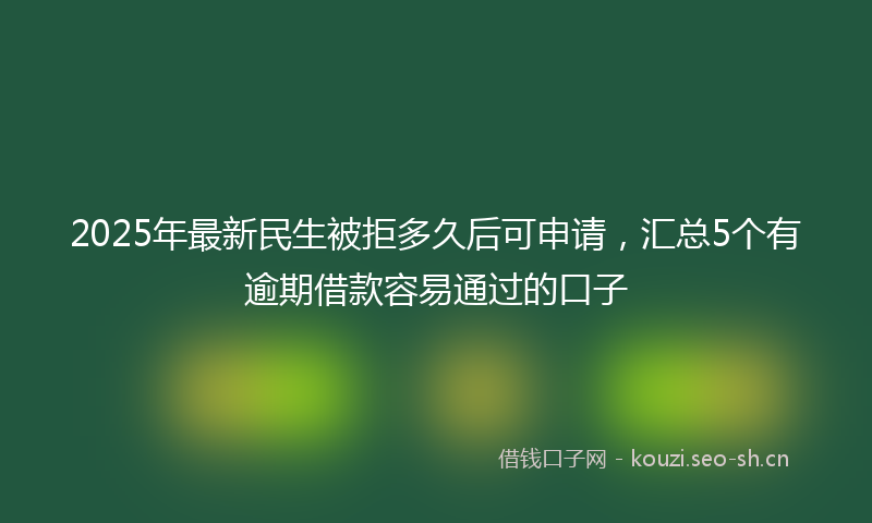 2025年最新民生被拒多久后可申请，汇总5个有逾期借款容易通过的口子
