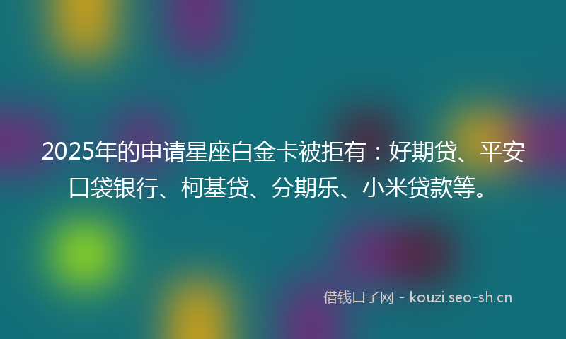 2025年的申请星座白金卡被拒有：好期贷、平安口袋银行、柯基贷、分期乐、小米贷款等。