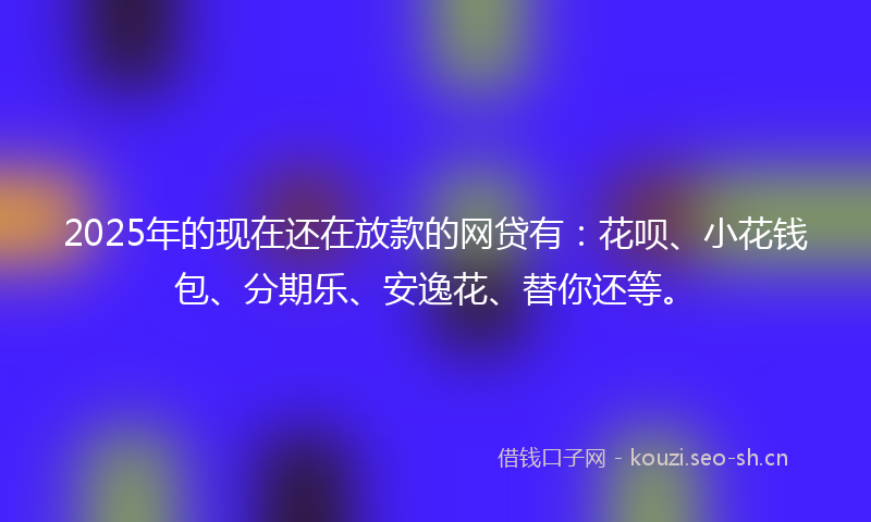 2025年的现在还在放款的网贷有：花呗、小花钱包、分期乐、安逸花、替你还等。
