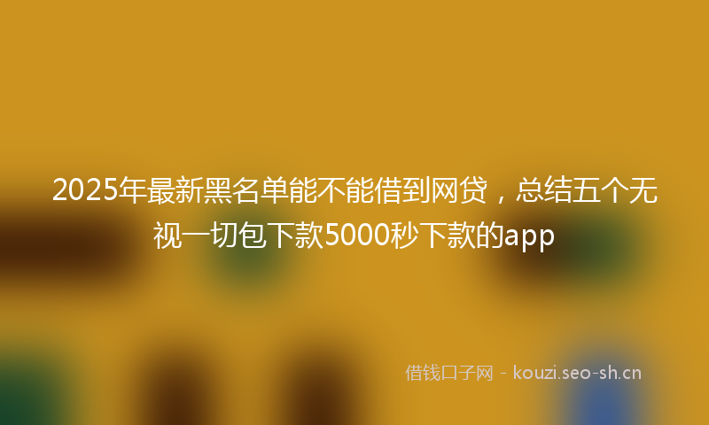 2025年最新黑名单能不能借到网贷，总结五个无视一切包下款5000秒下款的app