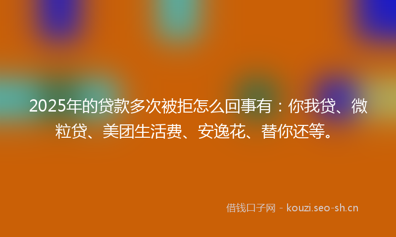 2025年的贷款多次被拒怎么回事有：你我贷、微粒贷、美团生活费、安逸花、替你还等。