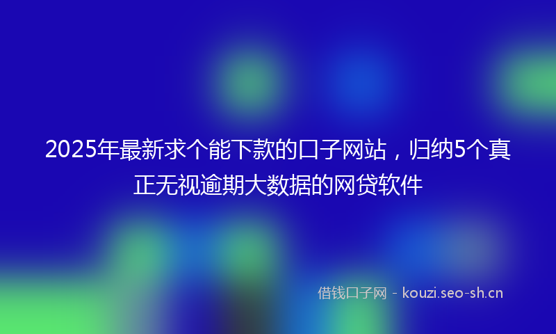 2025年最新求个能下款的口子网站，归纳5个真正无视逾期大数据的网贷软件