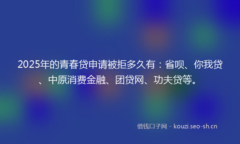2025年的青春贷申请被拒多久有：省呗、你我贷、中原消费金融、团贷网、功夫贷等。