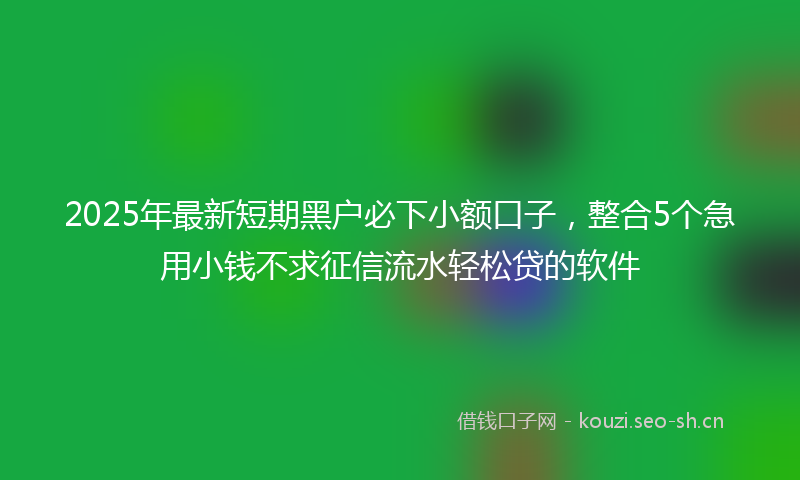 2025年最新短期黑户必下小额口子，整合5个急用小钱不求征信流水轻松贷的软件
