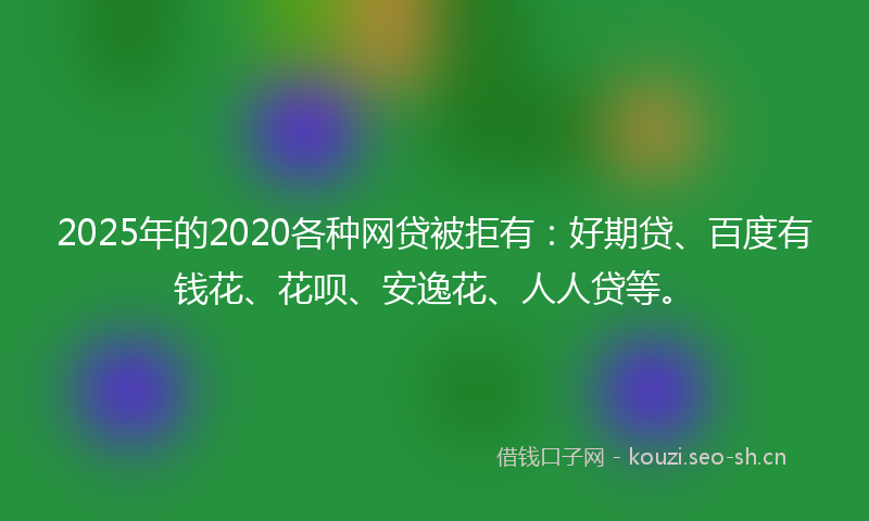 2025年的2020各种网贷被拒有：好期贷、百度有钱花、花呗、安逸花、人人贷等。