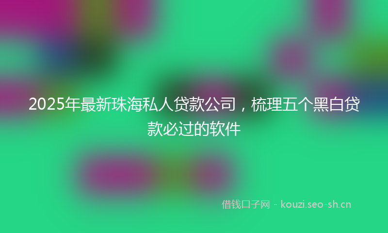 2025年最新珠海私人贷款公司，梳理五个黑白贷款必过的软件