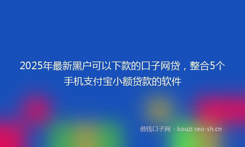 2025年最新黑户可以下款的口子网贷，整合5个手机支付宝小额贷款的软件