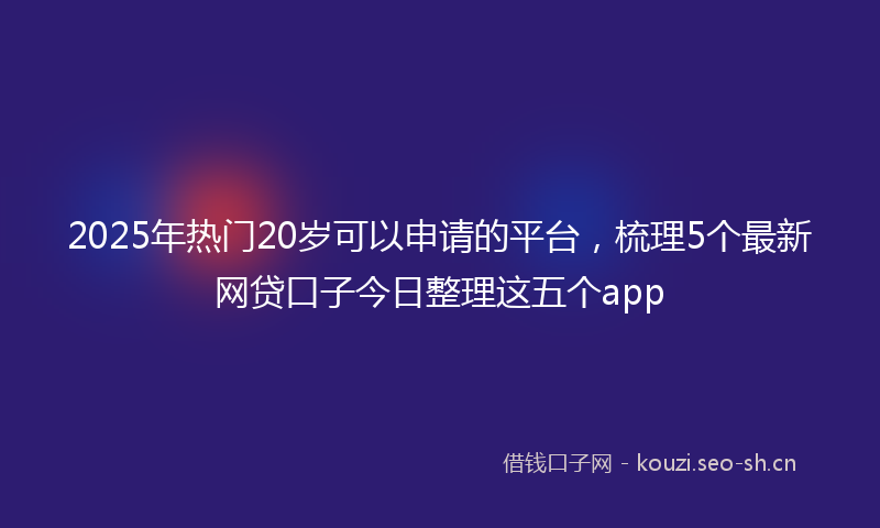 2025年热门20岁可以申请的平台，梳理5个最新网贷口子今日整理这五个app