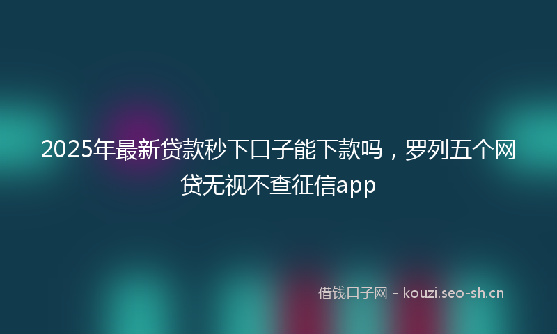 2025年最新贷款秒下口子能下款吗，罗列五个网贷无视不查征信app